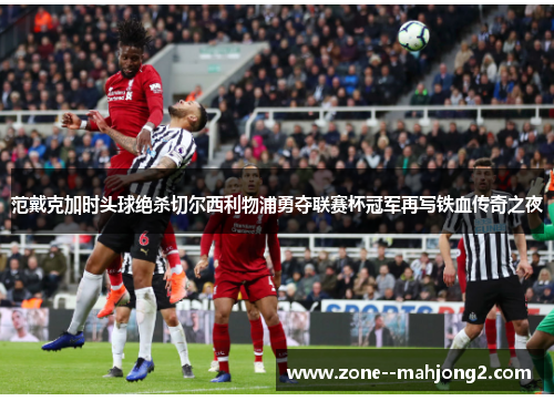 范戴克加时头球绝杀切尔西利物浦勇夺联赛杯冠军再写铁血传奇之夜