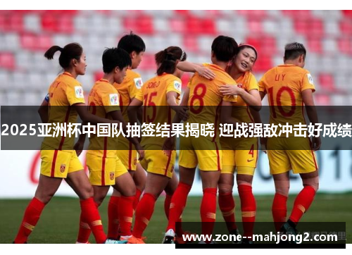 2025亚洲杯中国队抽签结果揭晓 迎战强敌冲击好成绩