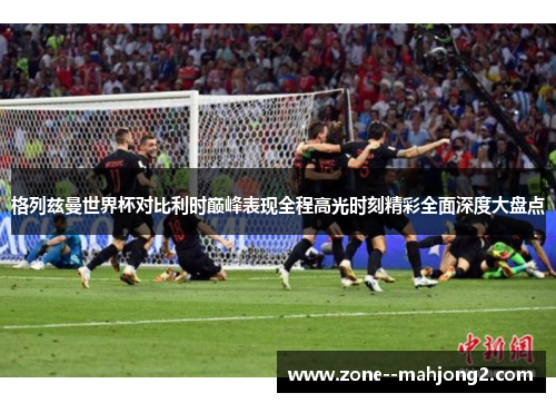 格列兹曼世界杯对比利时巅峰表现全程高光时刻精彩全面深度大盘点