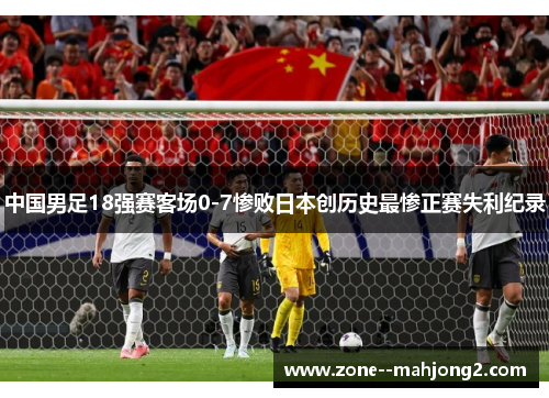 中国男足18强赛客场0-7惨败日本创历史最惨正赛失利纪录